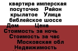 квартира имперская посуточно › Район ­ крылатое › Улица ­ библейское шоссе › Дом ­ 43 › Цена ­ 2 500 › Стоимость за ночь ­ 2 500 › Стоимость за час ­ 1 000 - Московская обл. Недвижимость » Квартиры аренда посуточно   . Московская обл.